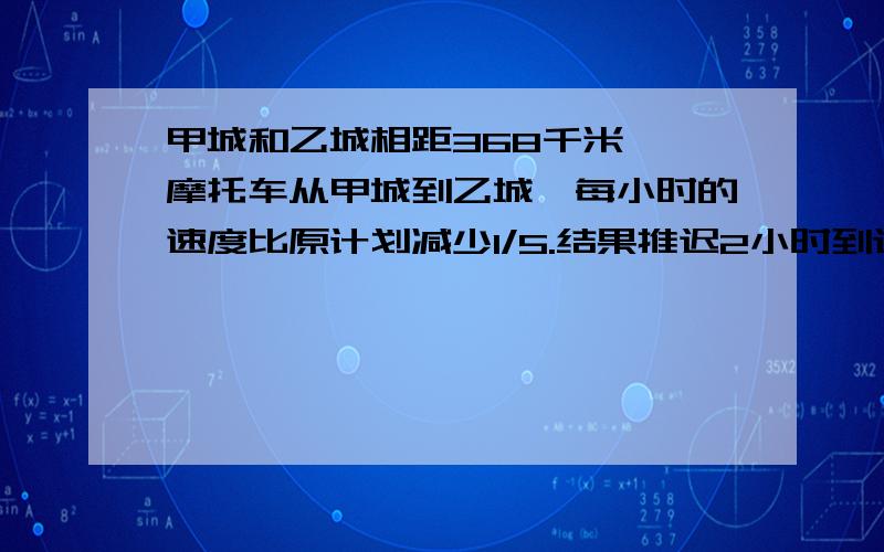 甲城和乙城相距368千米,一摩托车从甲城到乙城,每小时的速度比原计划减少1/5.结果推迟2小时到达,求原计划每小时行多少千米?