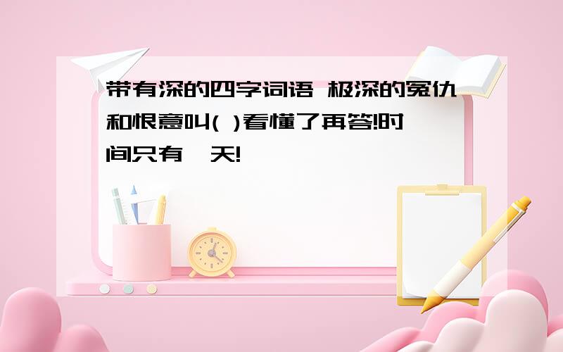 带有深的四字词语 极深的冤仇和恨意叫( )看懂了再答!时间只有一天!