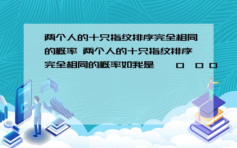 两个人的十只指纹排序完全相同的概率 两个人的十只指纹排序完全相同的概率如我是**0*0 0**00别人也是和我一样