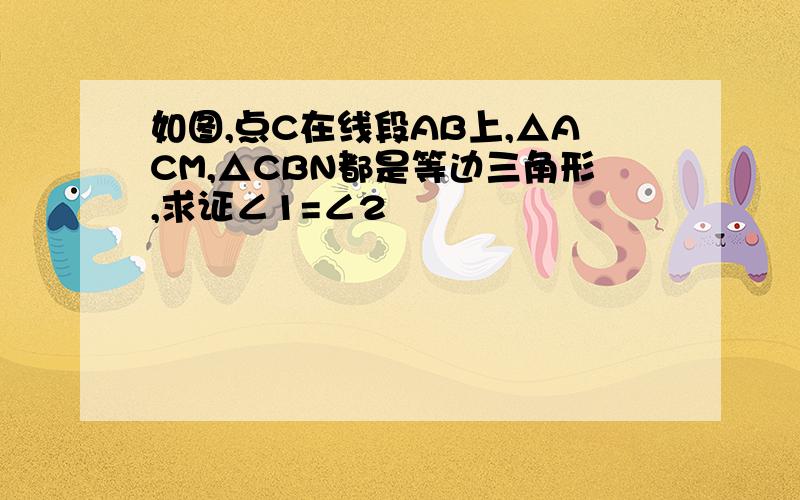 如图,点C在线段AB上,△ACM,△CBN都是等边三角形,求证∠1=∠2