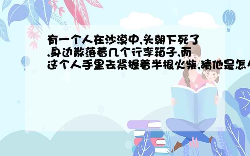 有一个人在沙漠中,头朝下死了,身边散落着几个行李箱子,而这个人手里去紧握着半根火柴,猜他是怎么死的