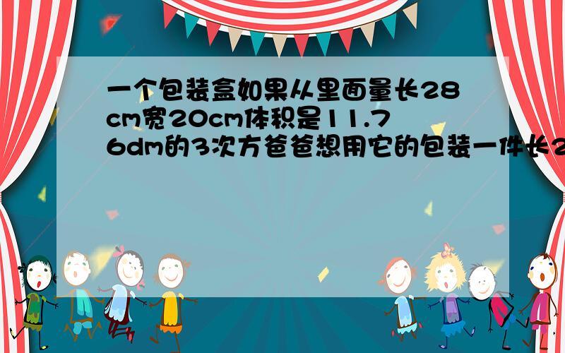 一个包装盒如果从里面量长28cm宽20cm体积是11.76dm的3次方爸爸想用它的包装一件长25cm宽16cm高18cm的玻璃器皿是否可以装下,为什么