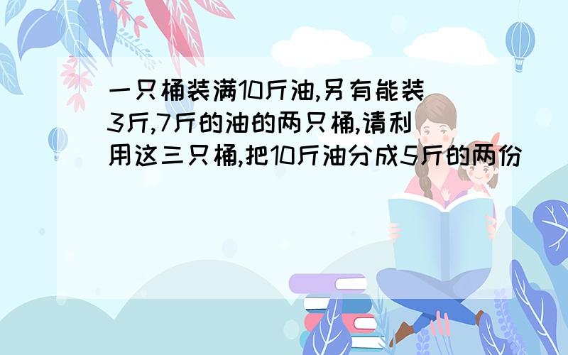 一只桶装满10斤油,另有能装3斤,7斤的油的两只桶,请利用这三只桶,把10斤油分成5斤的两份