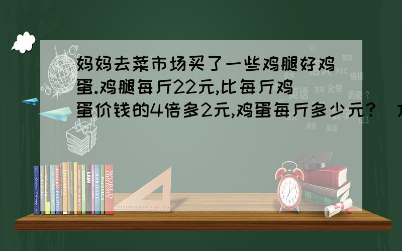 妈妈去菜市场买了一些鸡腿好鸡蛋.鸡腿每斤22元,比每斤鸡蛋价钱的4倍多2元,鸡蛋每斤多少元?（方程解）