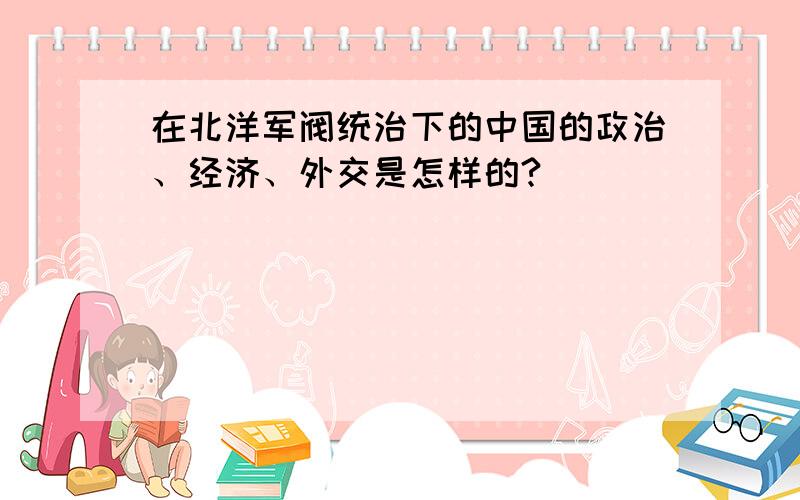 在北洋军阀统治下的中国的政治、经济、外交是怎样的?