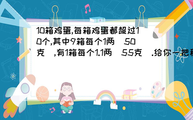 10箱鸡蛋,每箱鸡蛋都超过10个,其中9箱每个1两（50克）,有1箱每个1.1两（55克）.给你一把称,称一次,把1.1两的那箱挑出来.