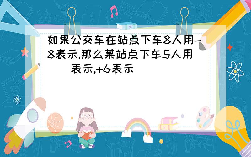 如果公交车在站点下车8人用-8表示,那么某站点下车5人用（）表示,+6表示（）