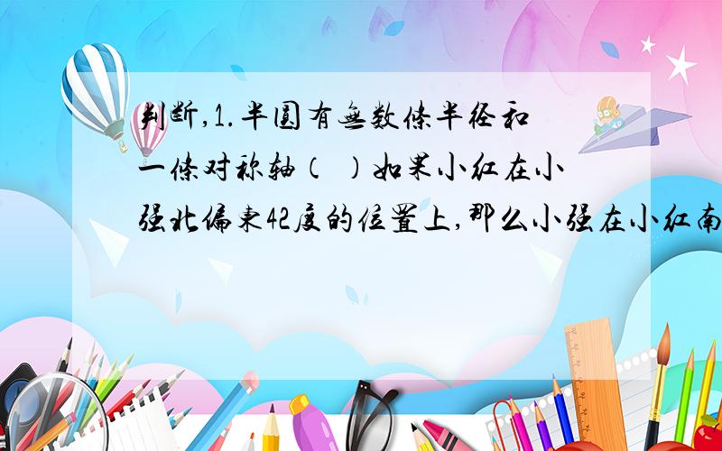 判断,1.半圆有无数条半径和一条对称轴（ ）如果小红在小强北偏东42度的位置上,那么小强在小红南偏西48度的位置上（ ）大圆的直径是小圆的5倍,大圆的周长和面积都是小圆的5倍（ ）