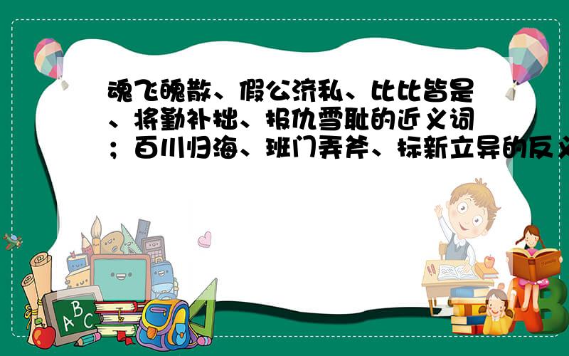 魂飞魄散、假公济私、比比皆是、将勤补拙、报仇雪耻的近义词；百川归海、班门弄斧、标新立异的反义词（急要完整一点 准确一点 `