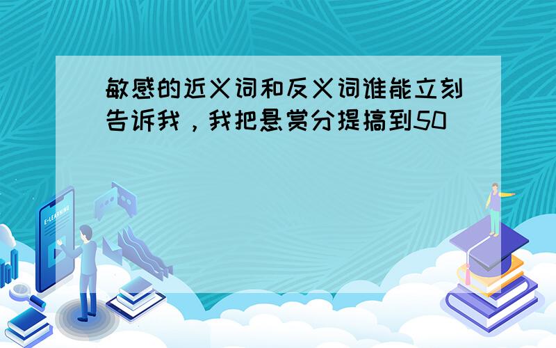 敏感的近义词和反义词谁能立刻告诉我，我把悬赏分提搞到50