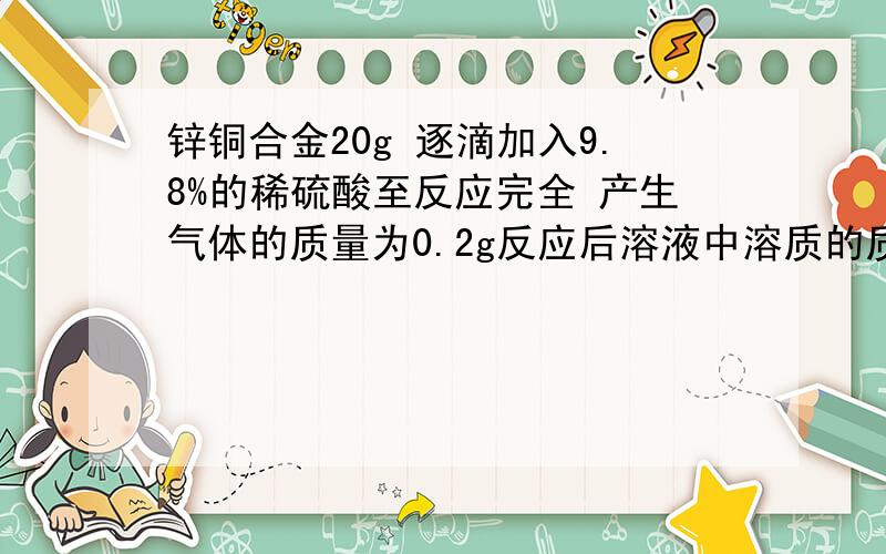 锌铜合金20g 逐滴加入9.8%的稀硫酸至反应完全 产生气体的质量为0.2g反应后溶液中溶质的质量分数为多少?（原题：测定锌铜合金的组成,称取该样品20g,向其中逐滴加入9.8%的稀硫酸至反应完全,