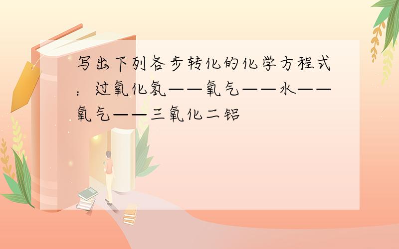 写出下列各步转化的化学方程式：过氧化氢——氧气——水——氧气——三氧化二铝