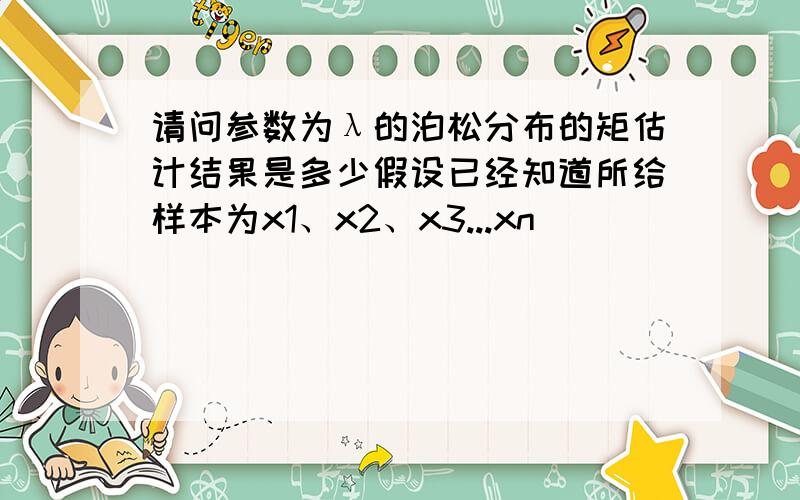 请问参数为λ的泊松分布的矩估计结果是多少假设已经知道所给样本为x1、x2、x3...xn