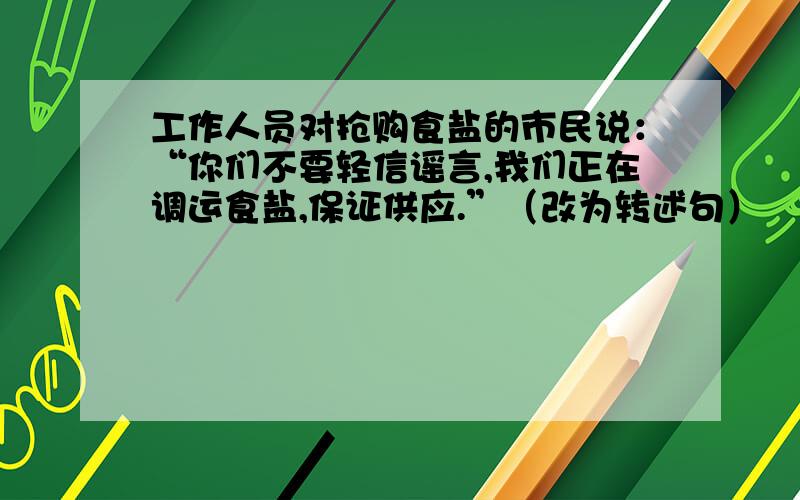 工作人员对抢购食盐的市民说：“你们不要轻信谣言,我们正在调运食盐,保证供应.”（改为转述句）