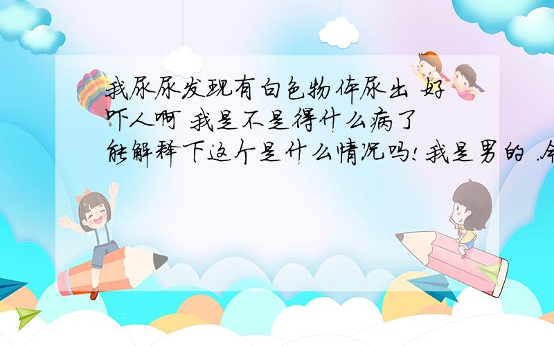 我尿尿发现有白色物体尿出 好吓人啊 我是不是得什么病了 能解释下这个是什么情况吗!我是男的 .今天尿尿突然发现牛奶一样.吓死人了!怎么办啊