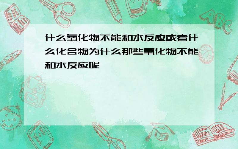 什么氧化物不能和水反应或者什么化合物为什么那些氧化物不能和水反应呢