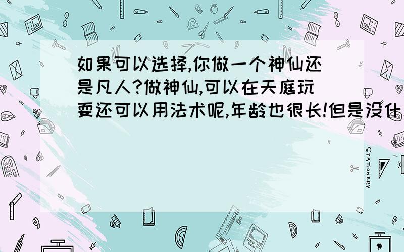 如果可以选择,你做一个神仙还是凡人?做神仙,可以在天庭玩耍还可以用法术呢,年龄也很长!但是没什么自由 也没有什么困难,什么七情六欲的.. 做凡人,必须要受七情六欲的控制,而且年龄有限,