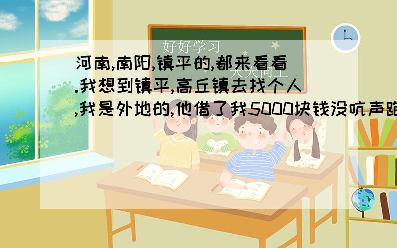 河南,南阳,镇平的,都来看看.我想到镇平,高丘镇去找个人,我是外地的,他借了我5000块钱没吭声跑了!所以很急!麻烦那位好心人,告诉下我那边的情况,我外地的,没去过,不知道那边的情况,也不知