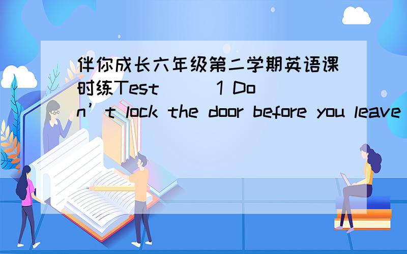 伴你成长六年级第二学期英语课时练Test （ ）1 Don’t lock the door before you leave home.A.forget B.remember C..forget to D.remember to( ).2.Last night,his parents him alone sleeping.A .leave B.left C.forget D.forgot( )3 of my parent