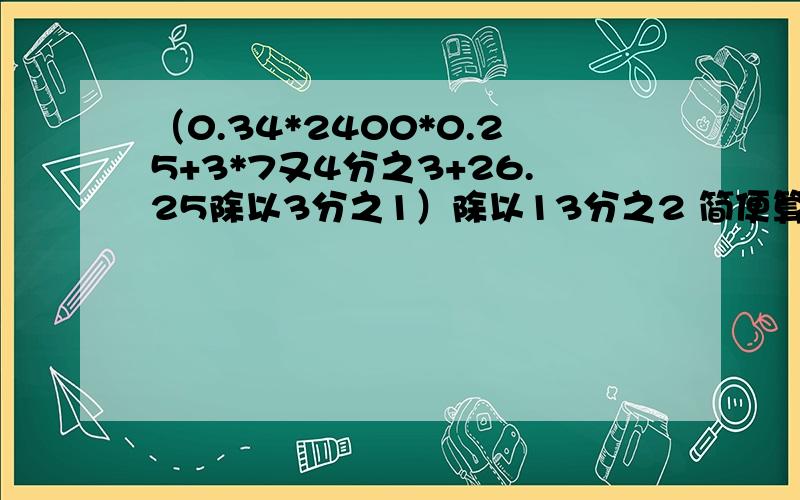 （0.34*2400*0.25+3*7又4分之3+26.25除以3分之1）除以13分之2 简便算法!要简便的