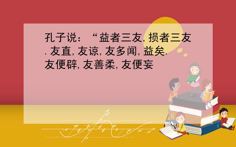 孔子说：“益者三友,损者三友.友直,友谅,友多闻,益矣.友便辟,友善柔,友便妄