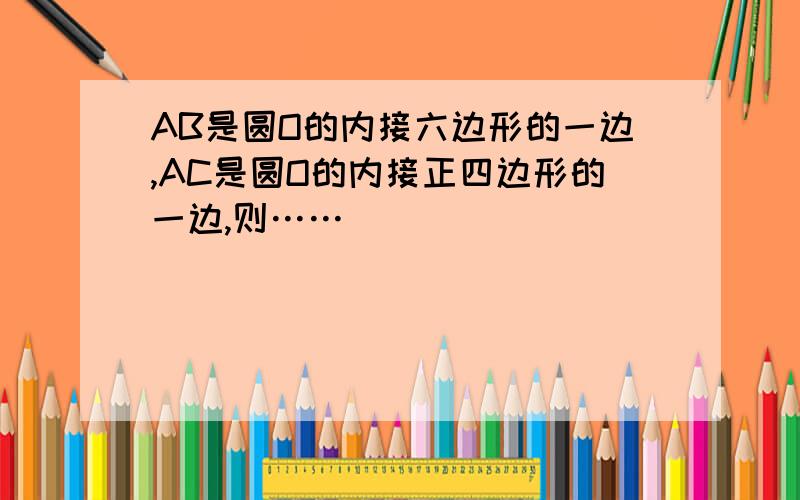 AB是圆O的内接六边形的一边,AC是圆O的内接正四边形的一边,则……