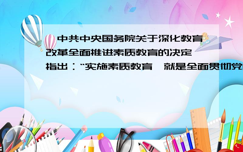 《中共中央国务院关于深化教育改革全面推进素质教育的决定》指出：“实施素质教育,就是全面贯彻党的教育方针,以提高国民素质为根本宗旨,以培养学生的创新精神和实践能力为重点.”