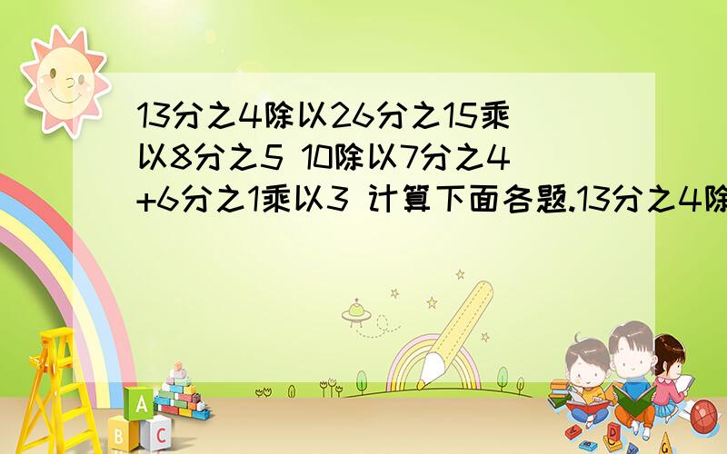 13分之4除以26分之15乘以8分之5 10除以7分之4+6分之1乘以3 计算下面各题.13分之4除以26分之15乘以8分之510除以7分之4+6分之1乘以3【1-｛4分之1+8分之3｝】除以4分之3帮我解出来 上面不够写了 看这