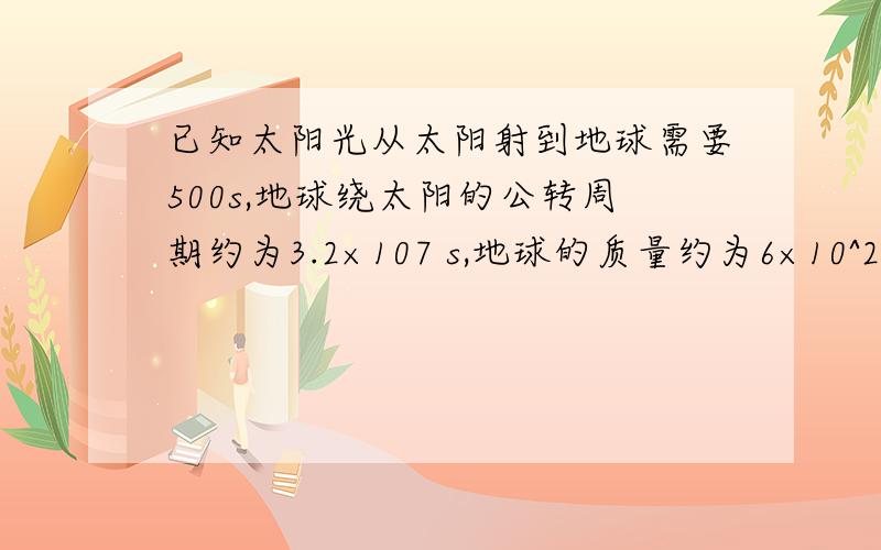 已知太阳光从太阳射到地球需要500s,地球绕太阳的公转周期约为3.2×107 s,地球的质量约为6×10^24 kg求太阳对地球的引力为多大?（答案只需保留一位有效数字）急!