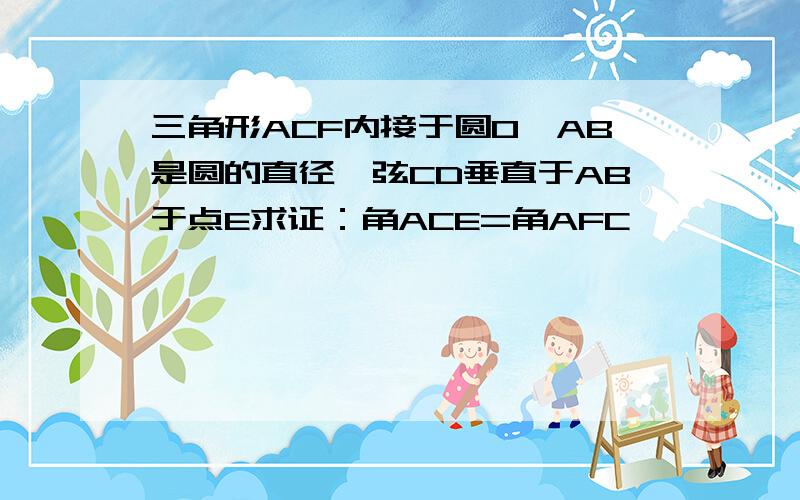 三角形ACF内接于圆O,AB是圆的直径,弦CD垂直于AB于点E求证：角ACE=角AFC