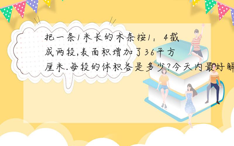 把一条1米长的木条按1：4截成两段,表面积增加了36平方厘米.每段的体积各是多少?今天内最好解决掉啊!