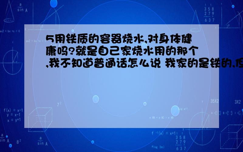 5用铁质的容器烧水,对身体健康吗?就是自己家烧水用的那个,我不知道普通话怎么说 我家的是铁的,但是烧开水喝,感觉有一股铁的味道,这个会不会对身体不好?是不是应该用不锈钢的或者玻璃