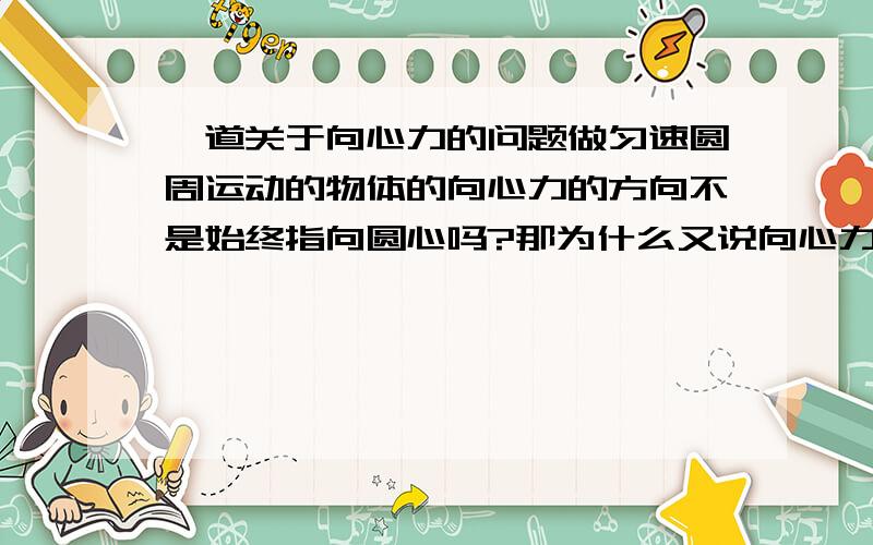 一道关于向心力的问题做匀速圆周运动的物体的向心力的方向不是始终指向圆心吗?那为什么又说向心力的方向时刻都在变化?