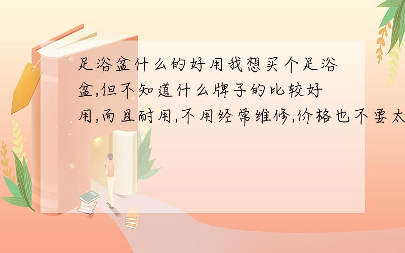 足浴盆什么的好用我想买个足浴盆,但不知道什么牌子的比较好用,而且耐用,不用经常维修,价格也不要太贵.