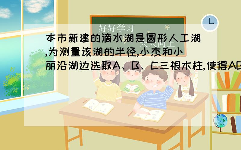 本市新建的滴水湖是圆形人工湖,为测量该湖的半径,小杰和小丽沿湖边选取A、B、C三根木柱,使得AB之间的距离与AC之间的距离相等,并测得BC=240m,A到BC的距离为5m,请你帮他们求出滴水湖的半径.