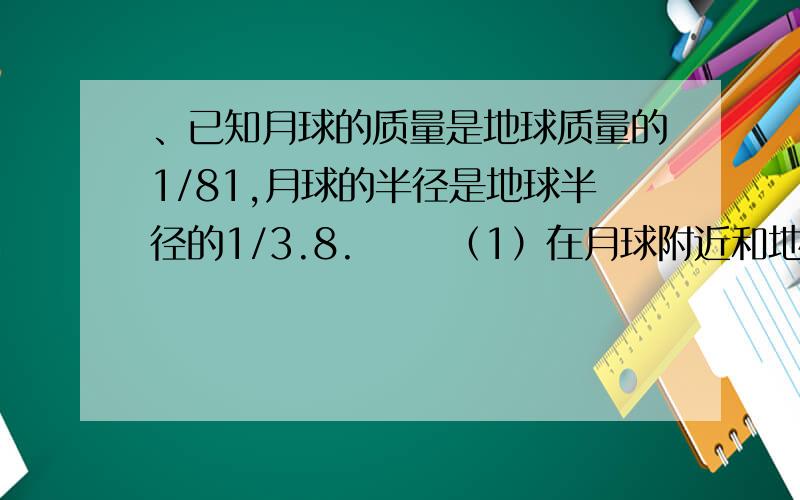 、已知月球的质量是地球质量的1/81,月球的半径是地球半径的1/3.8.      （1）在月球附近和地球表面附近,以同样的速度分别竖直上抛一个物体时,上升的最大高度之比是多少?（2）在距离月球和