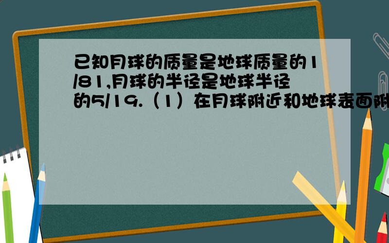 已知月球的质量是地球质量的1/81,月球的半径是地球半径的5/19.（1）在月球附近和地球表面附近,以同样的速度分别竖直上抛一个物体时,上升的最大高度之比是多少?（2）在距离月球和地球表