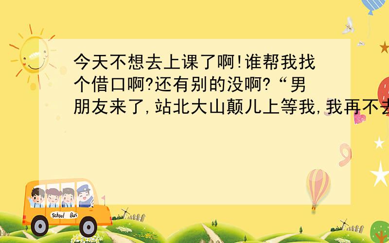 今天不想去上课了啊!谁帮我找个借口啊?还有别的没啊?“男朋友来了,站北大山颠儿上等我,我再不去,他就要跳啦!”这个我也用过啦!