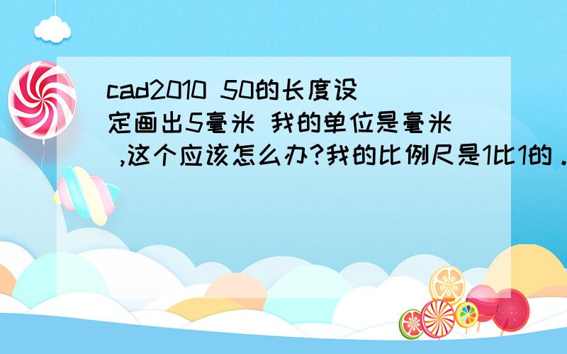 cad2010 50的长度设定画出5毫米 我的单位是毫米 ,这个应该怎么办?我的比例尺是1比1的。我要画5厘米的线结果只出了5毫米- -真心搞不懂了。