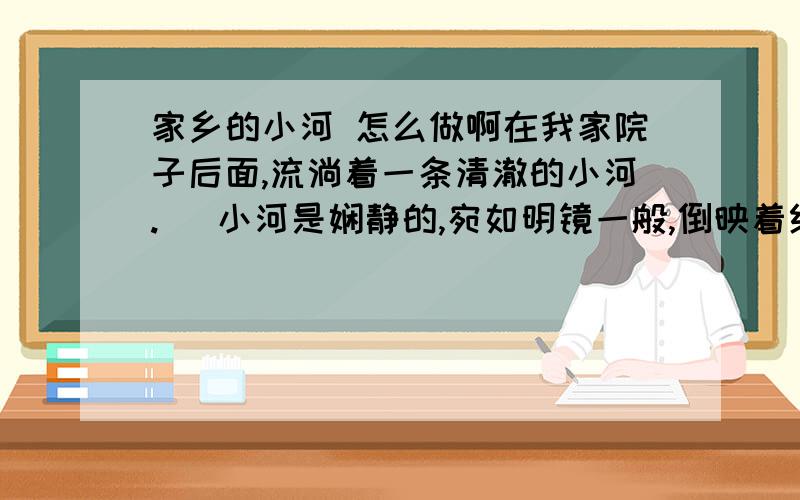 家乡的小河 怎么做啊在我家院子后面,流淌着一条清澈的小河.   小河是娴静的,宛如明镜一般,倒映着红色的花、绿色的树；她又是活泼可爱的,层层的鳞浪随风而起,伴着跳跃的阳光在舞蹈,舞