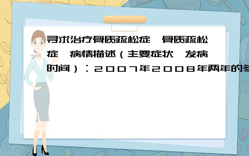 寻求治疗骨质疏松症【骨质疏松症】病情描述（主要症状、发病时间）：２００７年２００８年两年的冬天腰椎中下部位疼痛不能自由活动,经广西柳州市中医院诊断为骨质疏松症,曾经治疗