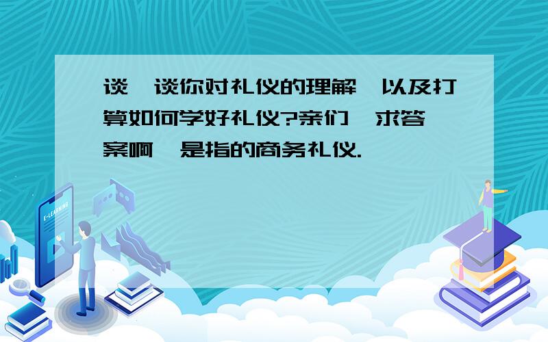 谈一谈你对礼仪的理解,以及打算如何学好礼仪?亲们  求答案啊  是指的商务礼仪.