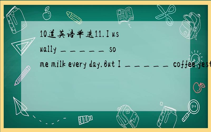 10道英语单选11.I usually _____ some milk every day.But I _____ coffee yesterday.A.drink; drank B.is drinking; drink C.drank; am drinking 12.Mr.Green often _____ his newspapers at night.But he _____ an interesting book tonight.A.reads; reads B.re