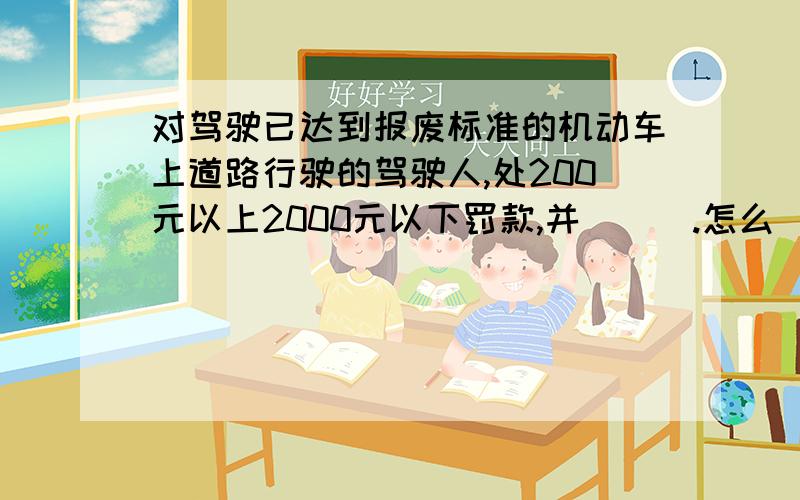 对驾驶已达到报废标准的机动车上道路行驶的驾驶人,处200元以上2000元以下罚款,并___.怎么