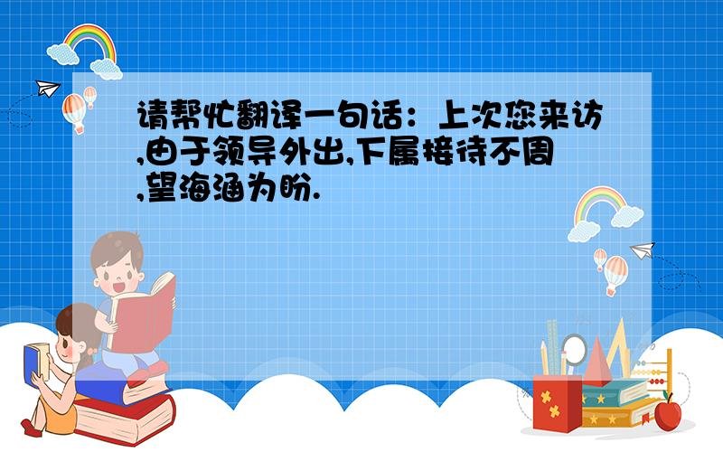 请帮忙翻译一句话：上次您来访,由于领导外出,下属接待不周,望海涵为盼.