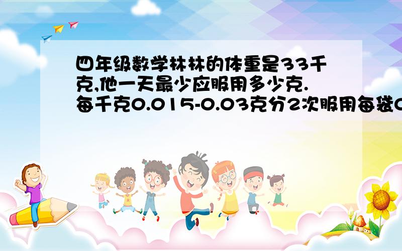 四年级数学林林的体重是33千克,他一天最少应服用多少克.每千克0.015-0.03克分2次服用每袋0.25克