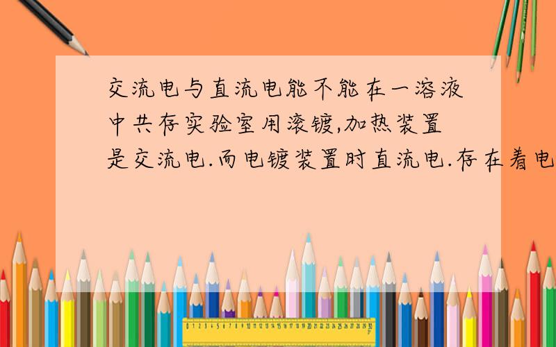 交流电与直流电能不能在一溶液中共存实验室用滚镀,加热装置是交流电.而电镀装置时直流电.存在着电镀时不能叫热（加热装置有电火花出现）