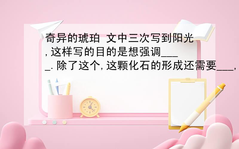 奇异的琥珀 文中三次写到阳光,这样写的目的是想强调____.除了这个,这颗化石的形成还需要___,___,___等条件