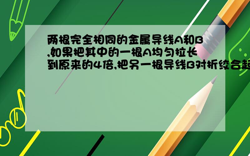 两根完全相同的金属导线A和B,如果把其中的一根A均匀拉长到原来的4倍,把另一根导线B对折绞合起来,则它们的电阻之比为