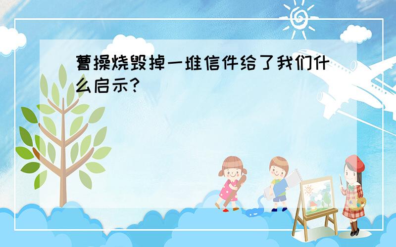 曹操烧毁掉一堆信件给了我们什么启示?